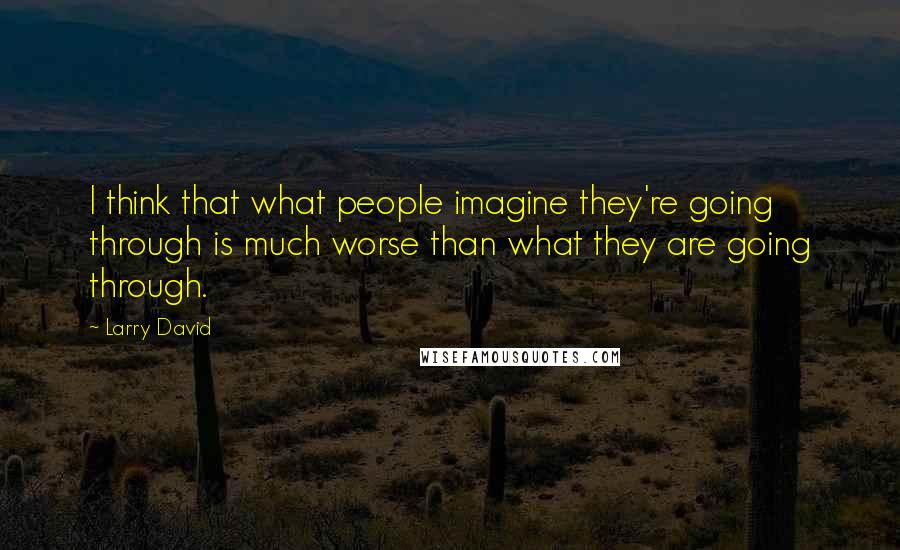 Larry David quotes: I think that what people imagine they're going through is much worse than what they are going through.