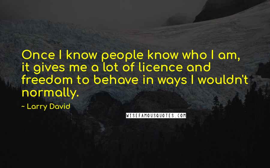 Larry David quotes: Once I know people know who I am, it gives me a lot of licence and freedom to behave in ways I wouldn't normally.