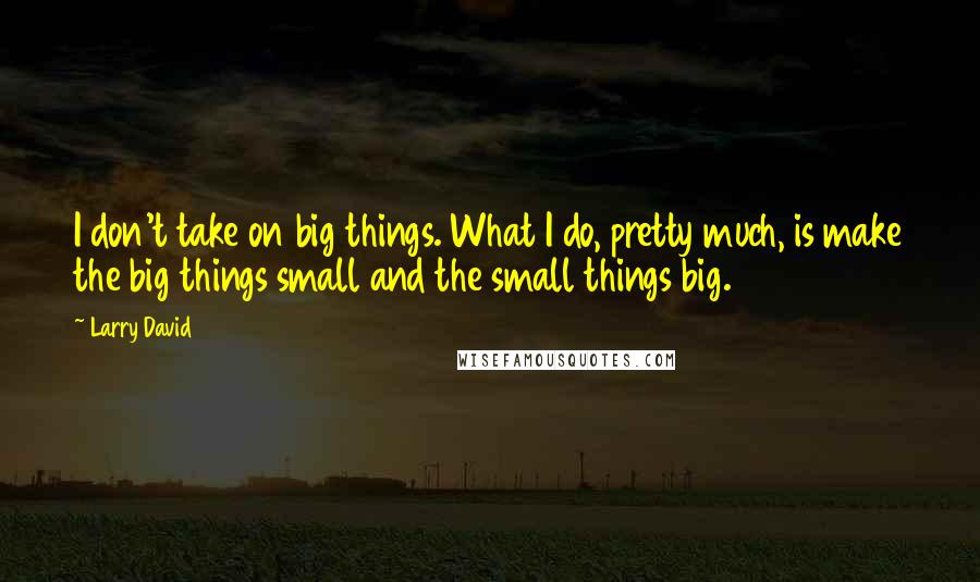 Larry David quotes: I don't take on big things. What I do, pretty much, is make the big things small and the small things big.