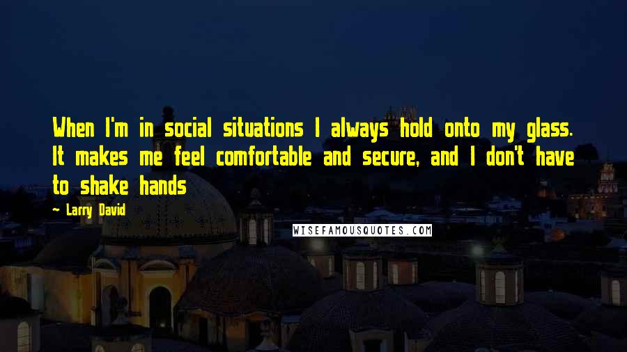 Larry David quotes: When I'm in social situations I always hold onto my glass. It makes me feel comfortable and secure, and I don't have to shake hands