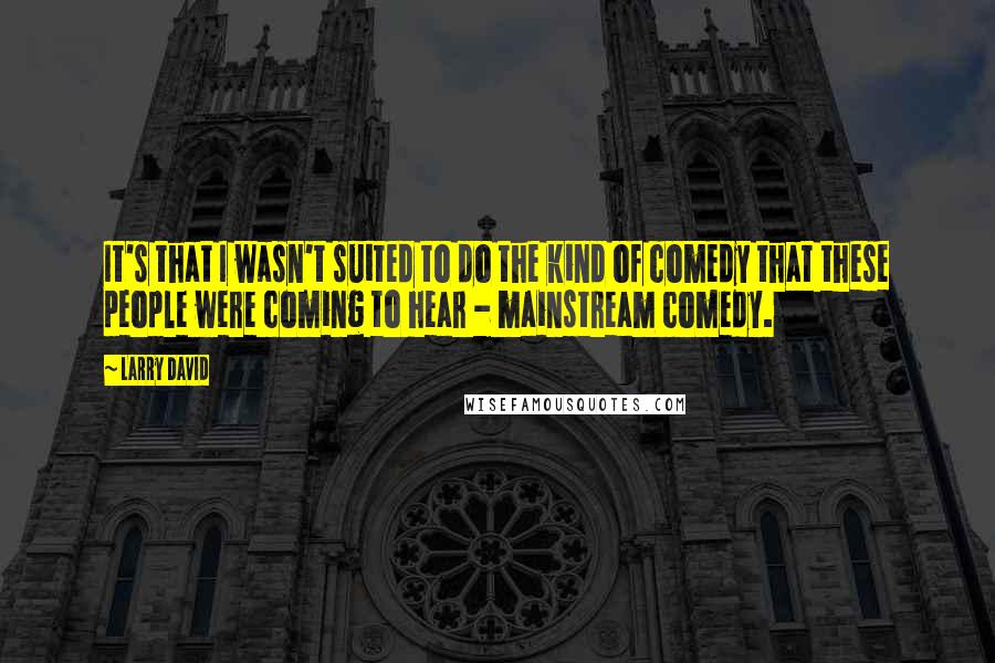 Larry David quotes: It's that I wasn't suited to do the kind of comedy that these people were coming to hear - mainstream comedy.