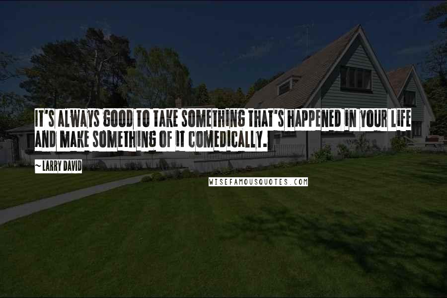 Larry David quotes: It's always good to take something that's happened in your life and make something of it comedically.