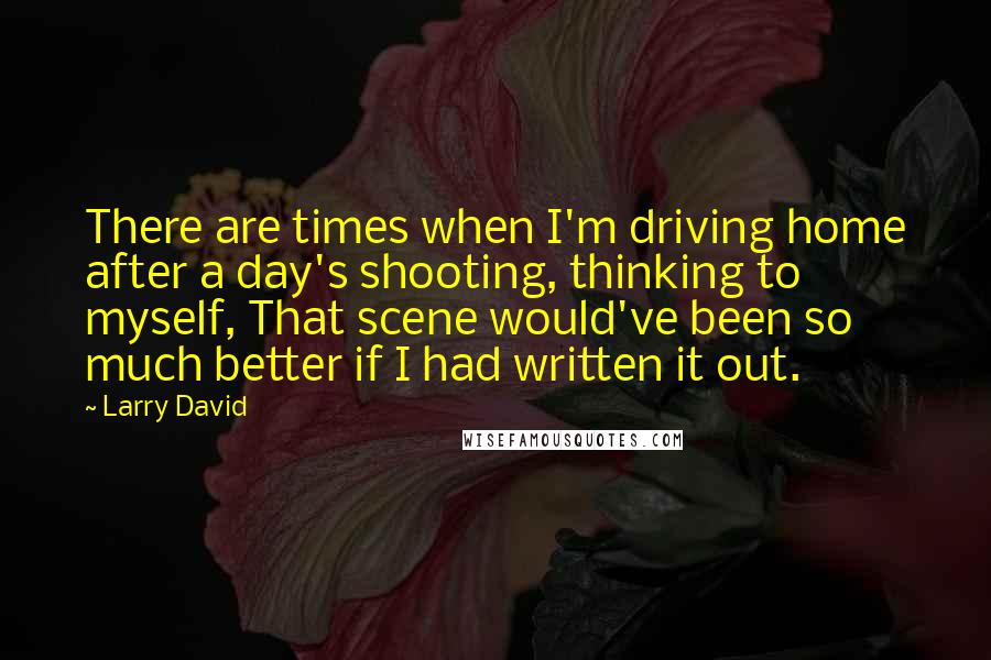 Larry David quotes: There are times when I'm driving home after a day's shooting, thinking to myself, That scene would've been so much better if I had written it out.