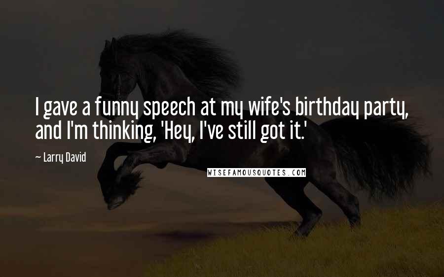 Larry David quotes: I gave a funny speech at my wife's birthday party, and I'm thinking, 'Hey, I've still got it.'