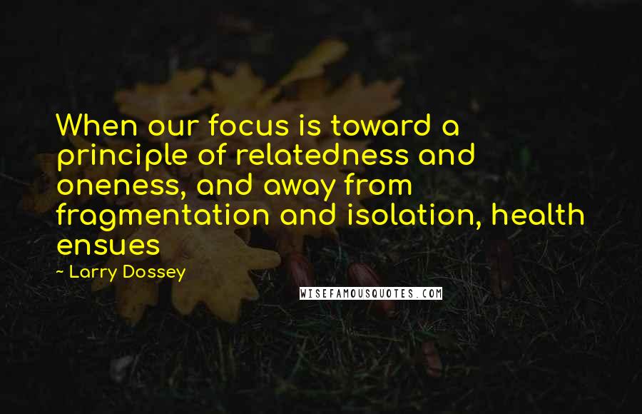 Larry Dossey quotes: When our focus is toward a principle of relatedness and oneness, and away from fragmentation and isolation, health ensues