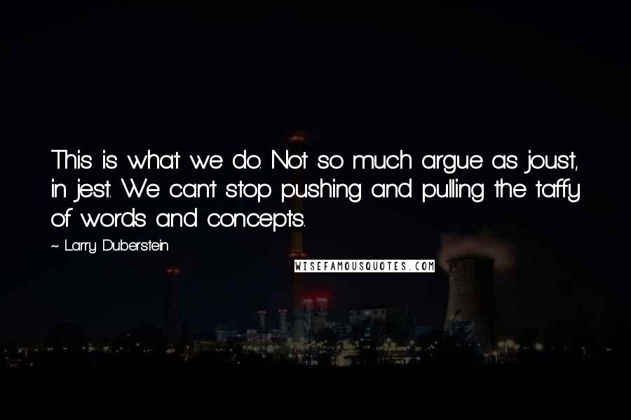 Larry Duberstein quotes: This is what we do. Not so much argue as joust, in jest. We can't stop pushing and pulling the taffy of words and concepts. Larry Duberstein quotes: This is what we do. Not so much argue as joust, in jest. We can't stop pushing and pulling the taffy of words and concepts.