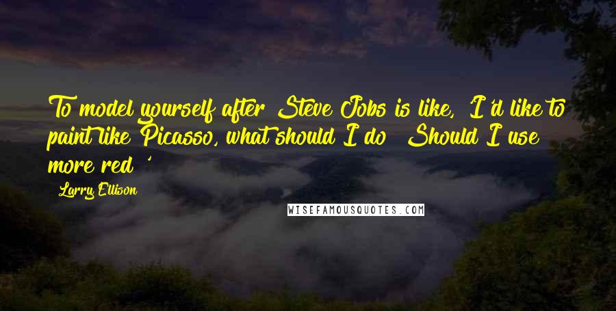 Larry Ellison quotes: To model yourself after Steve Jobs is like, 'I'd like to paint like Picasso, what should I do? Should I use more red?'