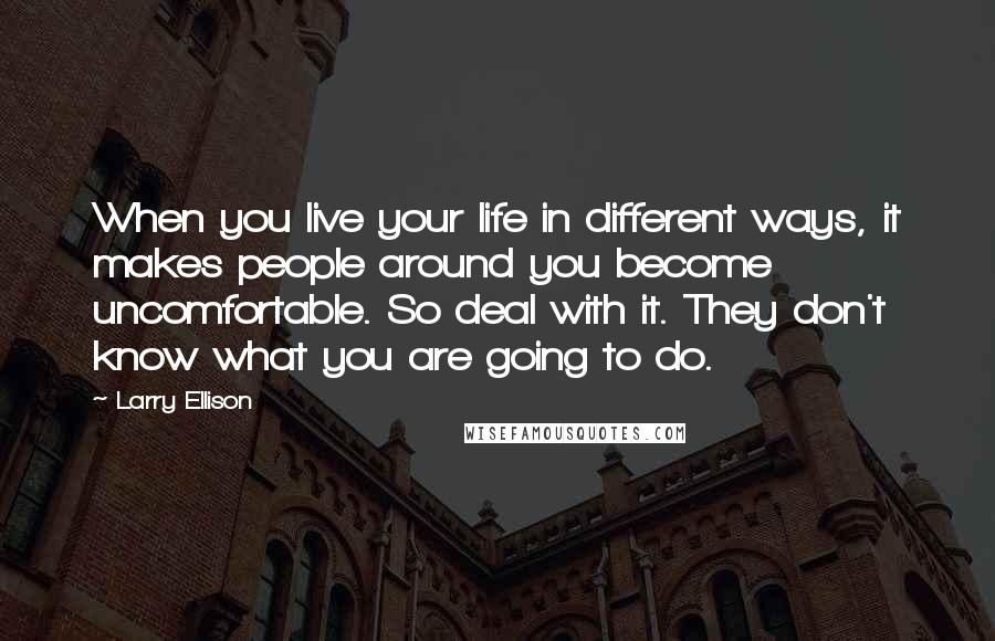 Larry Ellison quotes: When you live your life in different ways, it makes people around you become uncomfortable. So deal with it. They don't know what you are going to do.