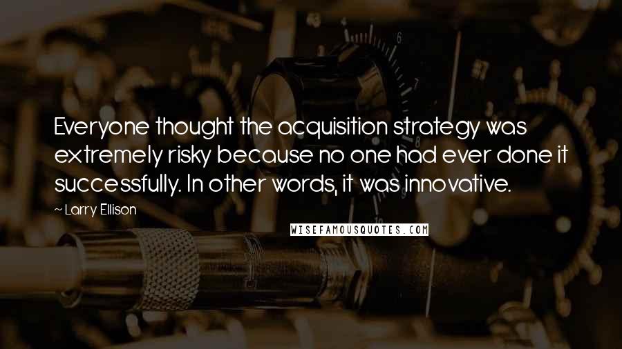 Larry Ellison quotes: Everyone thought the acquisition strategy was extremely risky because no one had ever done it successfully. In other words, it was innovative.