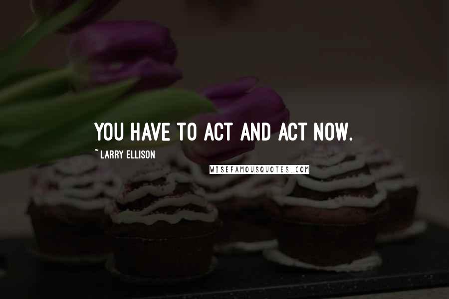 Larry Ellison quotes: You have to act and act now.