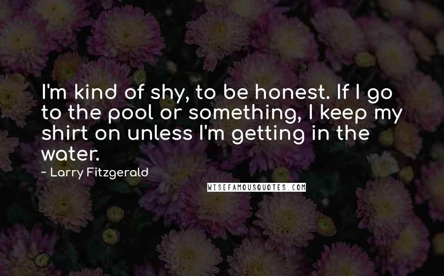 Larry Fitzgerald quotes: I'm kind of shy, to be honest. If I go to the pool or something, I keep my shirt on unless I'm getting in the water.