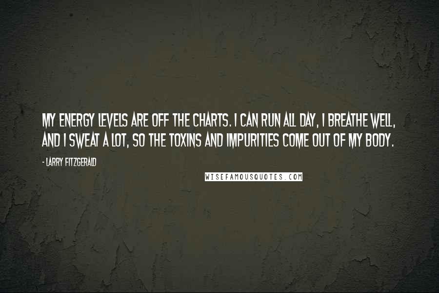 Larry Fitzgerald quotes: My energy levels are off the charts. I can run all day, I breathe well, and I sweat a lot, so the toxins and impurities come out of my body. Larry Fitzgerald quotes: My energy levels are off the charts. I can run all day, I breathe well, and I sweat a lot, so the toxins and impurities come out of my body.