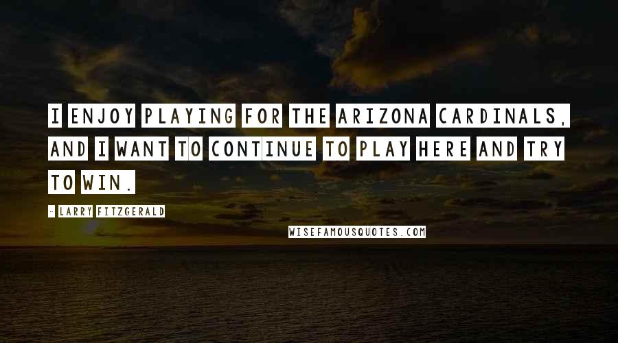 Larry Fitzgerald quotes: I enjoy playing for the Arizona Cardinals, and I want to continue to play here and try to win.