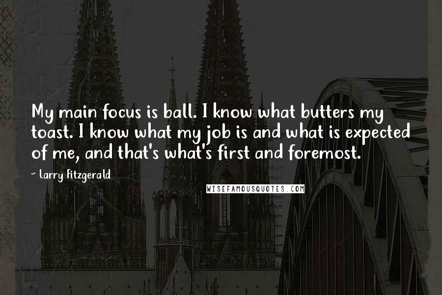 Larry Fitzgerald quotes: My main focus is ball. I know what butters my toast. I know what my job is and what is expected of me, and that's what's first and foremost. Larry Fitzgerald quotes: My main focus is ball. I know what butters my toast. I know what my job is and what is expected of me, and that's what's first and foremost.