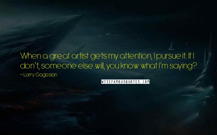 Larry Gagosian quotes: When a great artist gets my attention, I pursue it. If I don't, someone else will, you know what I'm saying?