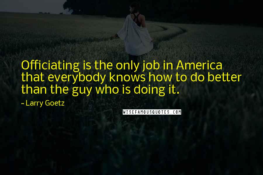 Larry Goetz quotes: Officiating is the only job in America that everybody knows how to do better than the guy who is doing it.