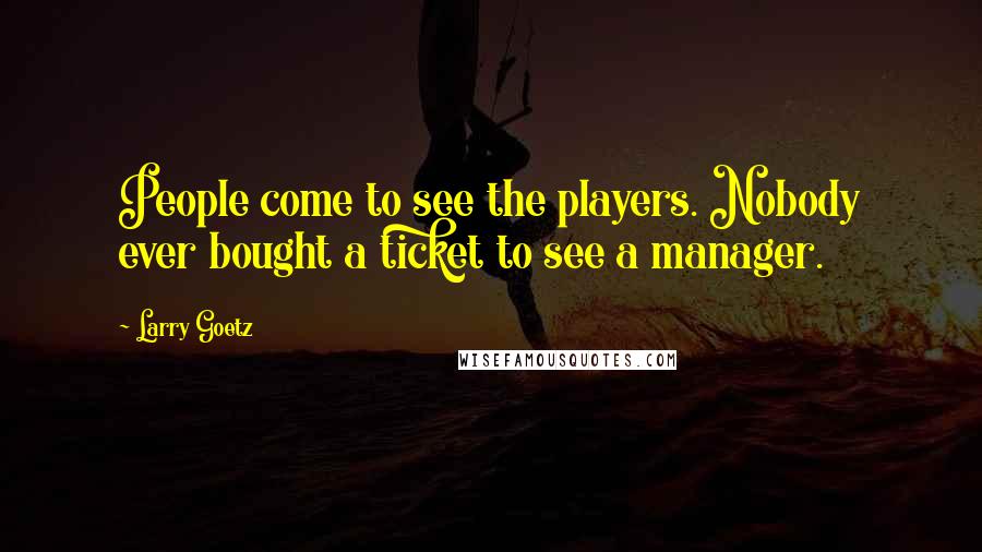Larry Goetz quotes: People come to see the players. Nobody ever bought a ticket to see a manager.