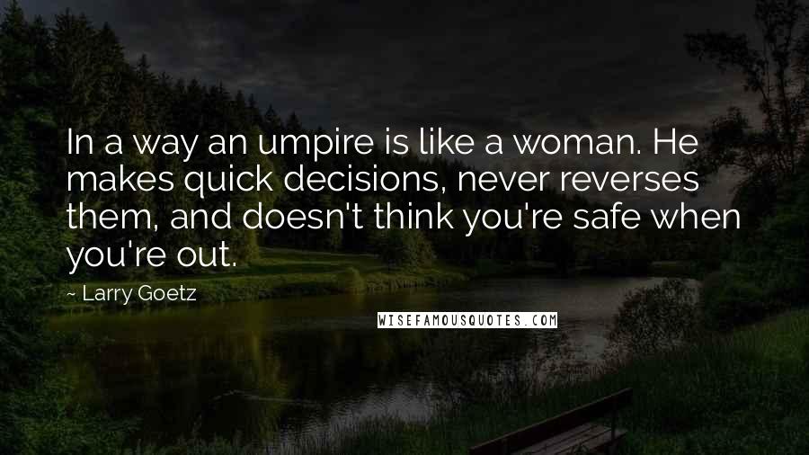 Larry Goetz quotes: In a way an umpire is like a woman. He makes quick decisions, never reverses them, and doesn't think you're safe when you're out.