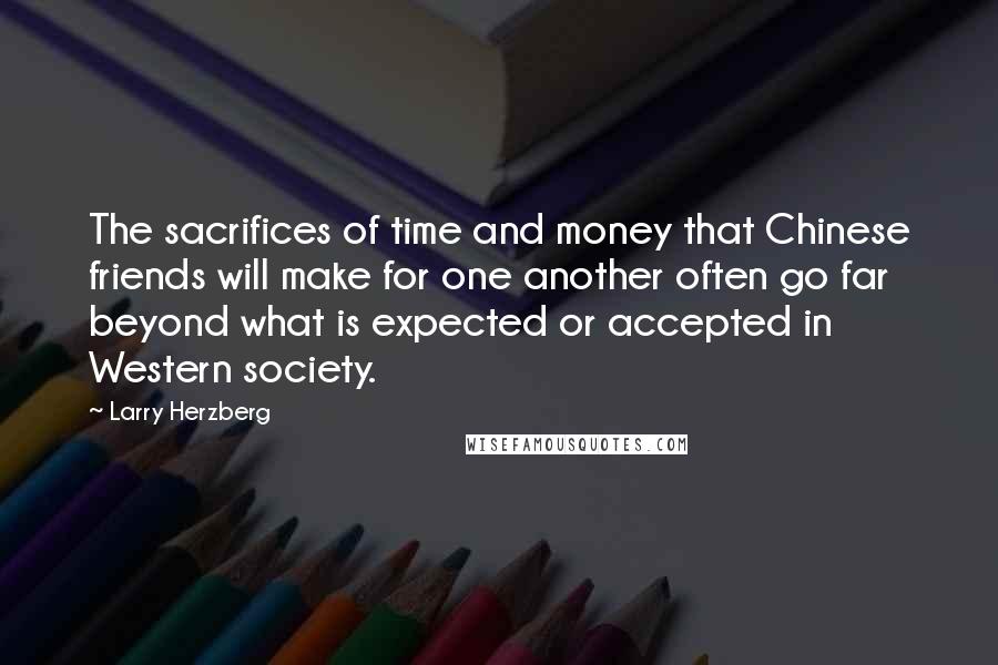 Larry Herzberg quotes: The sacrifices of time and money that Chinese friends will make for one another often go far beyond what is expected or accepted in Western society. Larry Herzberg quotes: The sacrifices of time and money that Chinese friends will make for one another often go far beyond what is expected or accepted in Western society.