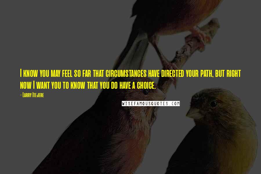 Larry Itejere quotes: I know you may feel so far that circumstances have directed your path, but right now I want you to know that you do have a choice. Larry Itejere quotes: I know you may feel so far that circumstances have directed your path, but right now I want you to know that you do have a choice.