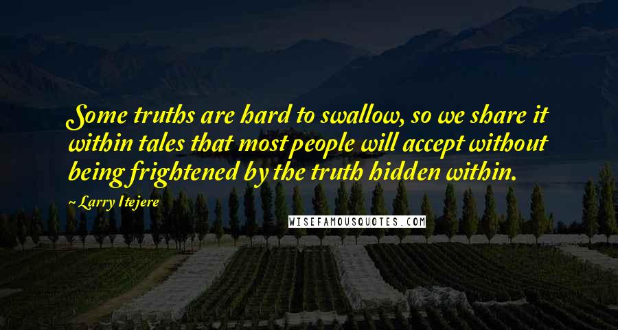 Larry Itejere quotes: Some truths are hard to swallow, so we share it within tales that most people will accept without being frightened by the truth hidden within. Larry Itejere quotes: Some truths are hard to swallow, so we share it within tales that most people will accept without being frightened by the truth hidden within.