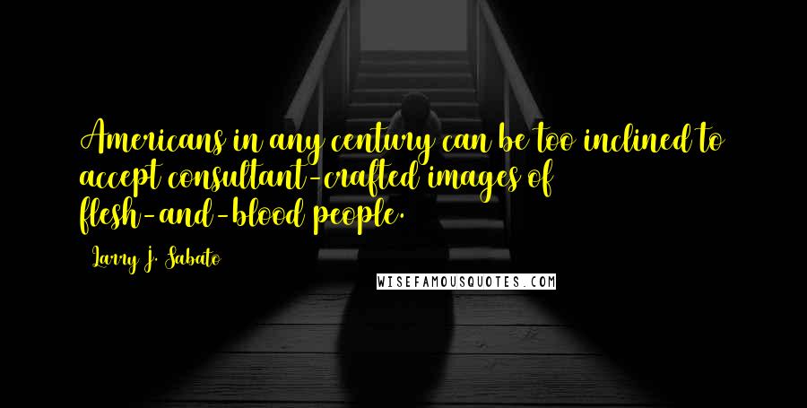 Larry J. Sabato quotes: Americans in any century can be too inclined to accept consultant-crafted images of flesh-and-blood people. Larry J. Sabato quotes: Americans in any century can be too inclined to accept consultant-crafted images of flesh-and-blood people.
