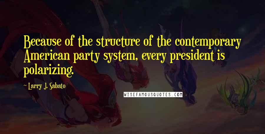 Larry J. Sabato quotes: Because of the structure of the contemporary American party system, every president is polarizing.