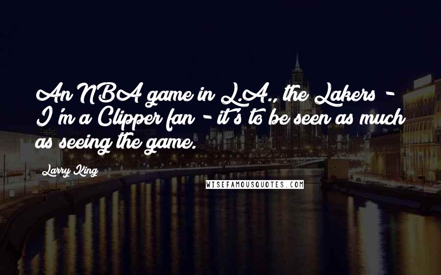 Larry King quotes: An NBA game in L.A., the Lakers - I'm a Clipper fan - it's to be seen as much as seeing the game.