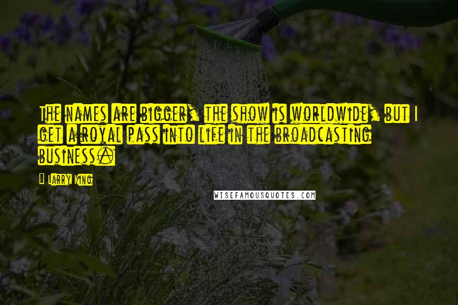 Larry King quotes: The names are bigger, the show is worldwide, but I get a royal pass into life in the broadcasting business. Larry King quotes: The names are bigger, the show is worldwide, but I get a royal pass into life in the broadcasting business.