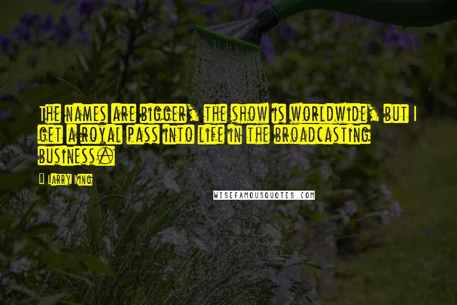 Larry King quotes: The names are bigger, the show is worldwide, but I get a royal pass into life in the broadcasting business.