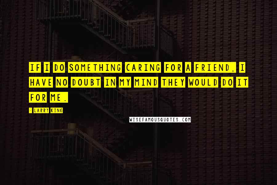 Larry King quotes: If I do something caring for a friend, I have no doubt in my mind they would do it for me.