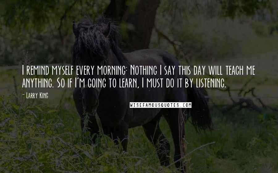 Larry King quotes: I remind myself every morning: Nothing I say this day will teach me anything. So if I'm going to learn, I must do it by listening.