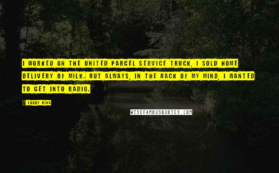 Larry King quotes: I worked on the United Parcel Service truck, I sold home delivery of milk. But always, in the back of my mind, I wanted to get into radio. Larry King quotes: I worked on the United Parcel Service truck, I sold home delivery of milk. But always, in the back of my mind, I wanted to get into radio.