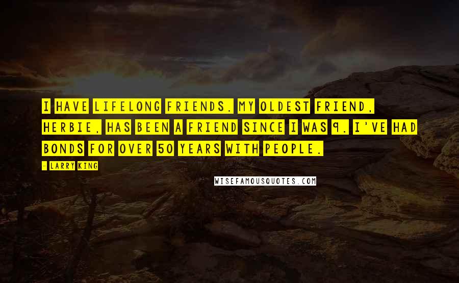 Larry King quotes: I have lifelong friends. My oldest friend, Herbie, has been a friend since I was 9. I've had bonds for over 50 years with people. Larry King quotes: I have lifelong friends. My oldest friend, Herbie, has been a friend since I was 9. I've had bonds for over 50 years with people.