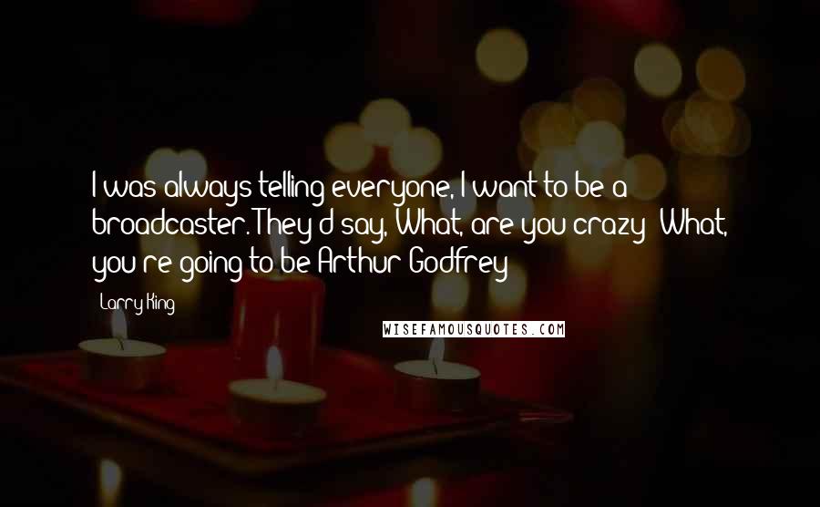 Larry King quotes: I was always telling everyone, I want to be a broadcaster. They'd say, What, are you crazy? What, you're going to be Arthur Godfrey? Larry King quotes: I was always telling everyone, I want to be a broadcaster. They'd say, What, are you crazy? What, you're going to be Arthur Godfrey?