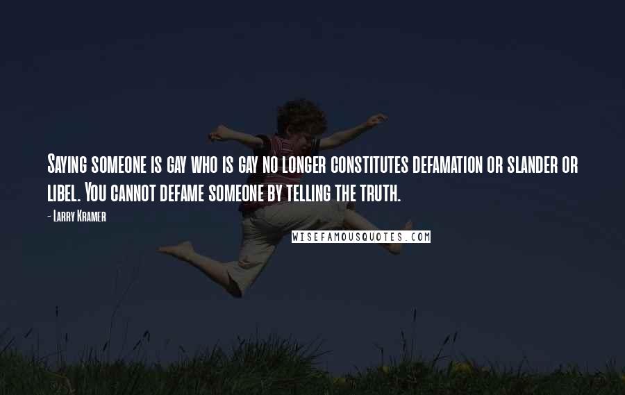 Larry Kramer quotes: Saying someone is gay who is gay no longer constitutes defamation or slander or libel. You cannot defame someone by telling the truth. Larry Kramer quotes: Saying someone is gay who is gay no longer constitutes defamation or slander or libel. You cannot defame someone by telling the truth.