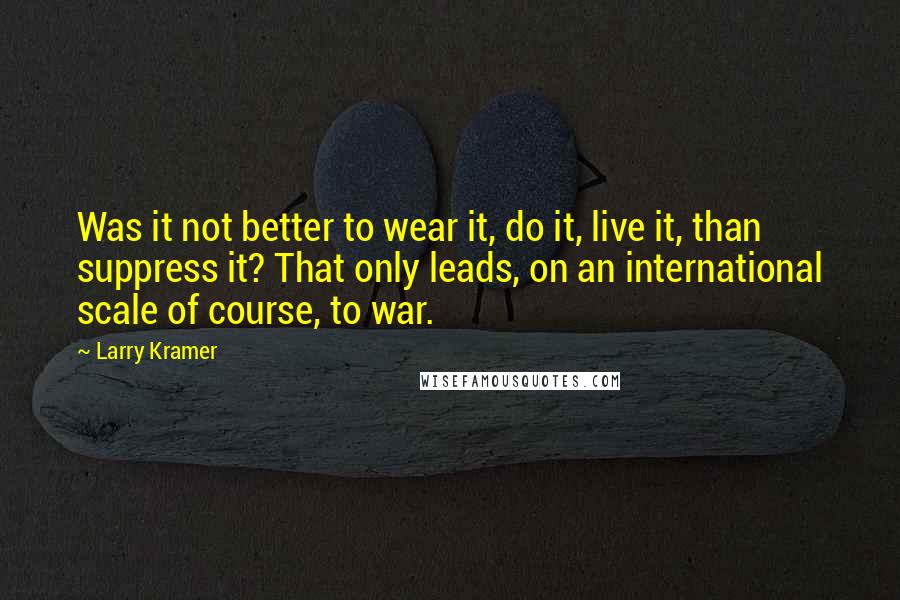 Larry Kramer quotes: Was it not better to wear it, do it, live it, than suppress it? That only leads, on an international scale of course, to war. Larry Kramer quotes: Was it not better to wear it, do it, live it, than suppress it? That only leads, on an international scale of course, to war.