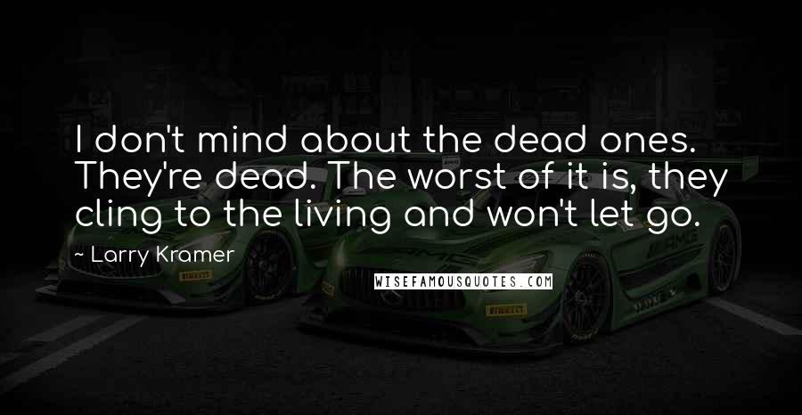 Larry Kramer quotes: I don't mind about the dead ones. They're dead. The worst of it is, they cling to the living and won't let go. Larry Kramer quotes: I don't mind about the dead ones. They're dead. The worst of it is, they cling to the living and won't let go.