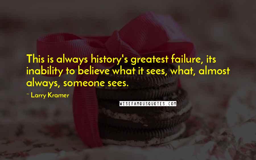 Larry Kramer quotes: This is always history's greatest failure, its inability to believe what it sees, what, almost always, someone sees. Larry Kramer quotes: This is always history's greatest failure, its inability to believe what it sees, what, almost always, someone sees.