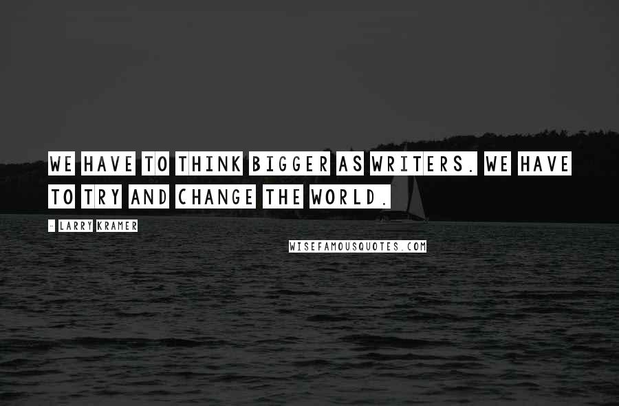 Larry Kramer quotes: We have to think bigger as writers. We have to try and change the world.