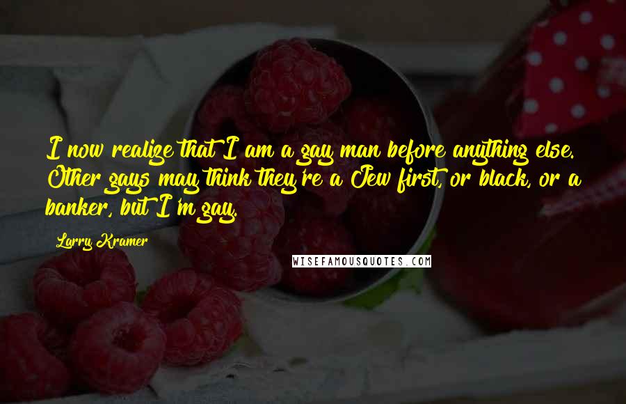 Larry Kramer quotes: I now realize that I am a gay man before anything else. Other gays may think they're a Jew first, or black, or a banker, but I'm gay. Larry Kramer quotes: I now realize that I am a gay man before anything else. Other gays may think they're a Jew first, or black, or a banker, but I'm gay.