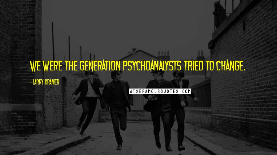 Larry Kramer quotes: We were the generation psychoanalysts tried to change.