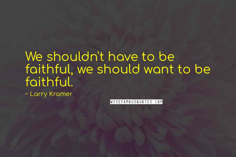 Larry Kramer quotes: We shouldn't have to be faithful, we should want to be faithful.
