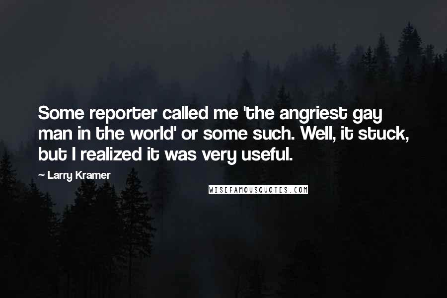 Larry Kramer quotes: Some reporter called me 'the angriest gay man in the world' or some such. Well, it stuck, but I realized it was very useful. Larry Kramer quotes: Some reporter called me 'the angriest gay man in the world' or some such. Well, it stuck, but I realized it was very useful.