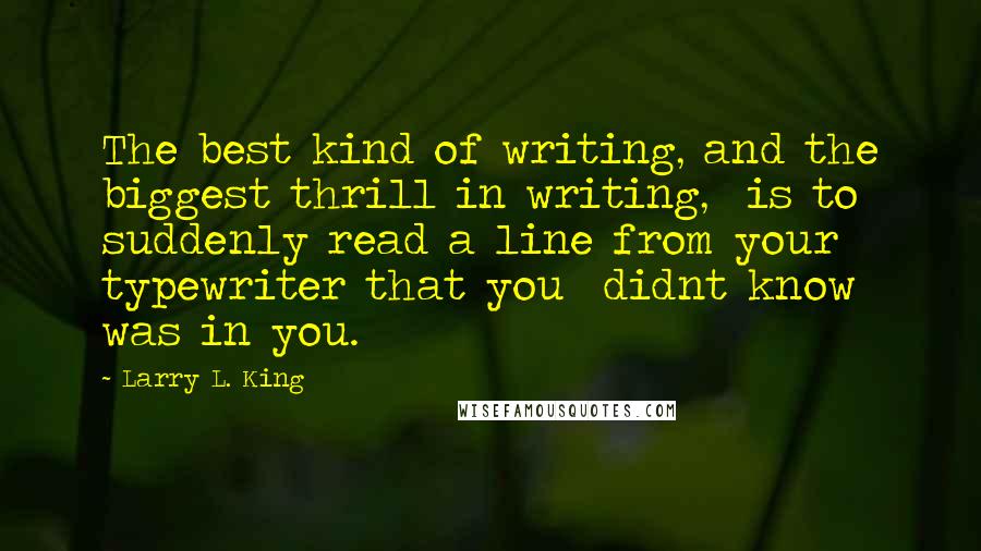 Larry L. King quotes: The best kind of writing, and the biggest thrill in writing, is to suddenly read a line from your typewriter that you didnt know was in you.