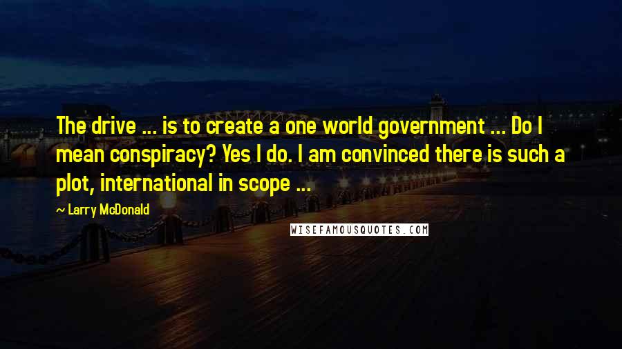 Larry McDonald quotes: The drive ... is to create a one world government ... Do I mean conspiracy? Yes I do. I am convinced there is such a plot, international in scope ...