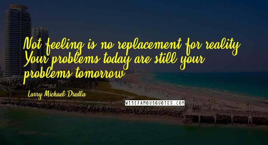 Larry Michael Dredla quotes: Not feeling is no replacement for reality. Your problems today are still your problems tomorrow