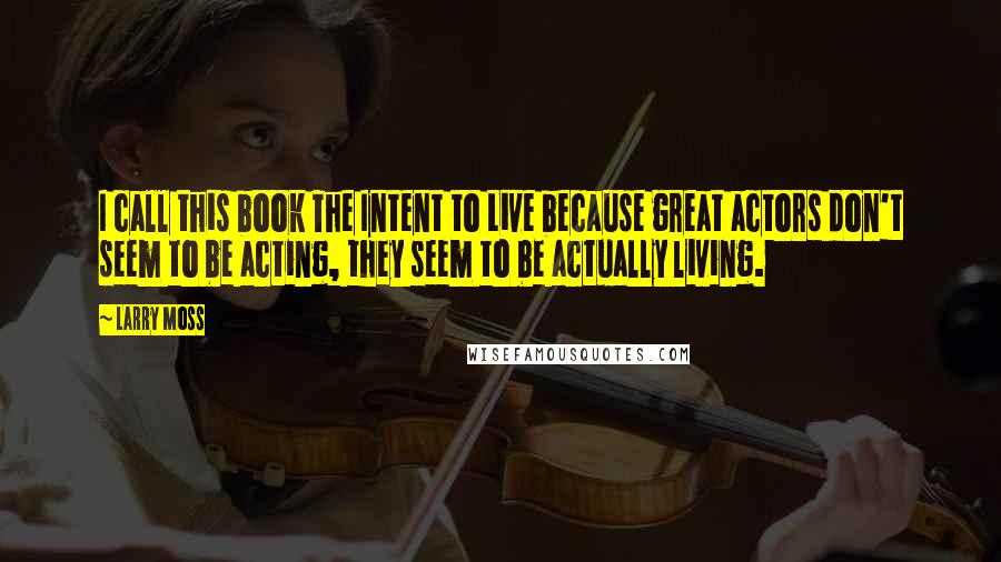 Larry Moss quotes: I call this book The Intent to Live because great actors don't seem to be acting, they seem to be actually living.