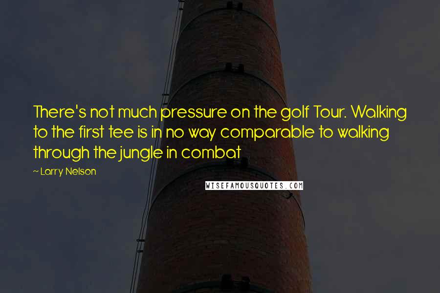 Larry Nelson quotes: There's not much pressure on the golf Tour. Walking to the first tee is in no way comparable to walking through the jungle in combat