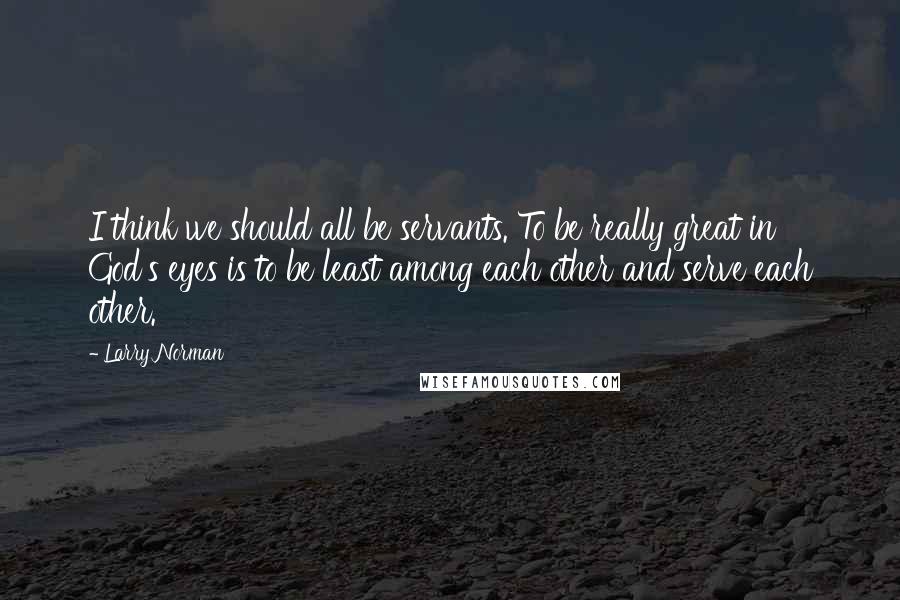 Larry Norman quotes: I think we should all be servants. To be really great in God's eyes is to be least among each other and serve each other.